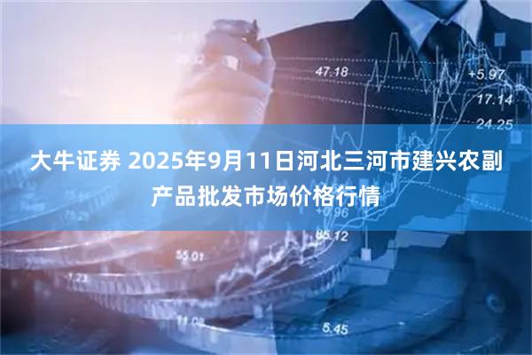 大牛证券 2025年9月11日河北三河市建兴农副产品批发市场价格行情