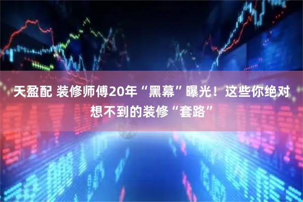 天盈配 装修师傅20年“黑幕”曝光！这些你绝对想不到的装修“套路”