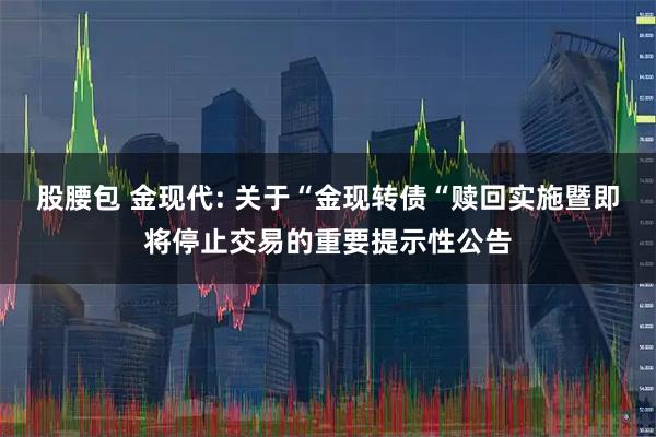股腰包 金现代: 关于“金现转债“赎回实施暨即将停止交易的重要提示性公告