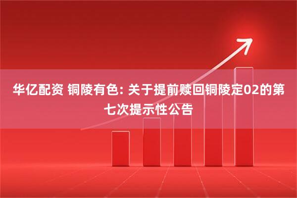 华亿配资 铜陵有色: 关于提前赎回铜陵定02的第七次提示性公告