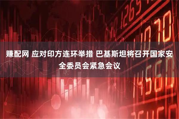 赚配网 应对印方连环举措 巴基斯坦将召开国家安全委员会紧急会议