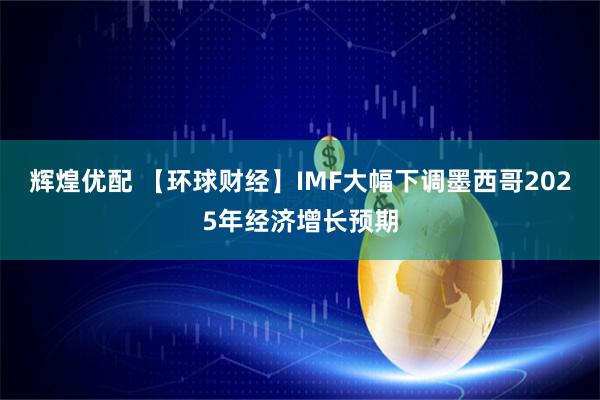 辉煌优配 【环球财经】IMF大幅下调墨西哥2025年经济增长预期