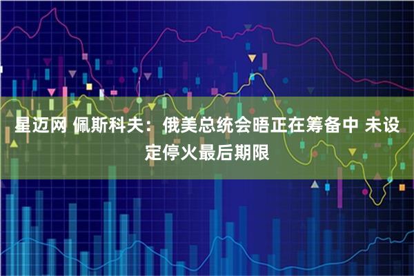 星迈网 佩斯科夫：俄美总统会晤正在筹备中 未设定停火最后期限
