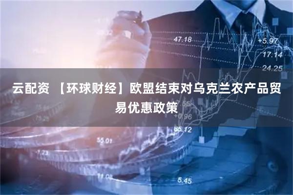 云配资 【环球财经】欧盟结束对乌克兰农产品贸易优惠政策