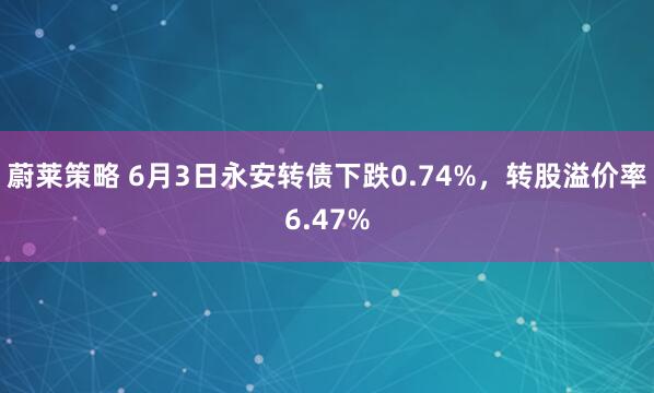 蔚莱策略 6月3日永安转债下跌0.74%，转股溢价率6.47%