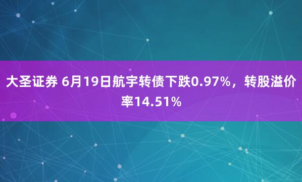 大圣证券 6月19日航宇转债下跌0.97%，转股溢价率14.51%
