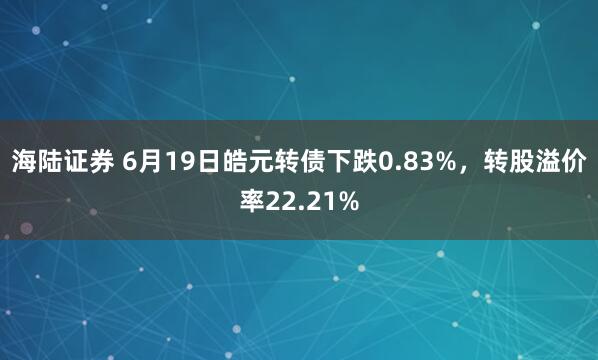 海陆证券 6月19日皓元转债下跌0.83%，转股溢价率22.21%