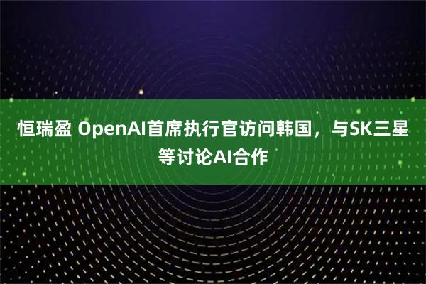 恒瑞盈 OpenAI首席执行官访问韩国，与SK三星等讨论AI合作