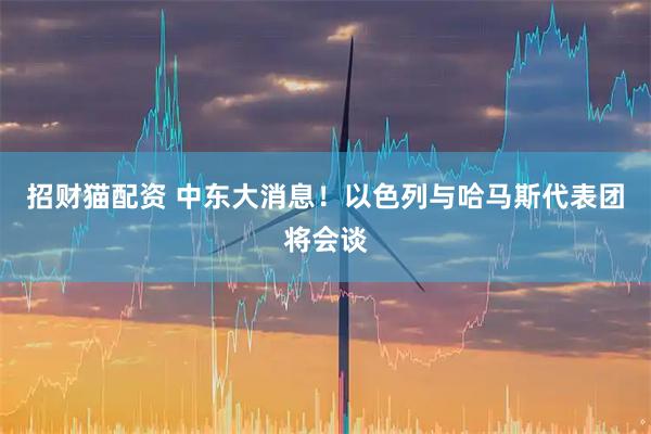 招财猫配资 中东大消息！以色列与哈马斯代表团将会谈