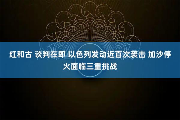 红和古 谈判在即 以色列发动近百次袭击 加沙停火面临三重挑战