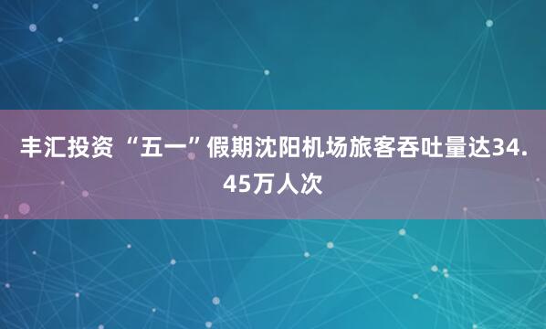 丰汇投资 “五一”假期沈阳机场旅客吞吐量达34.45万人次