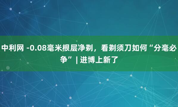 中利网 -0.08毫米根层净剃，看剃须刀如何“分毫必争” | 进博上新了
