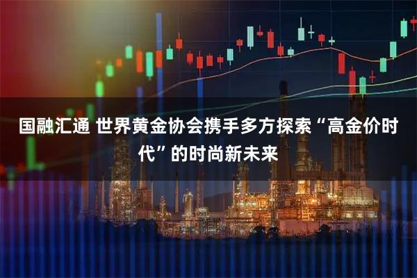 国融汇通 世界黄金协会携手多方探索“高金价时代”的时尚新未来