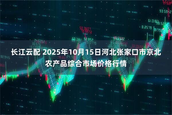 长江云配 2025年10月15日河北张家口市京北农产品综合市场价格行情
