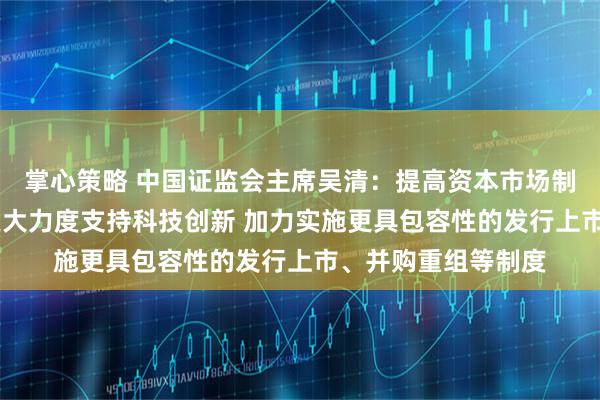 掌心策略 中国证监会主席吴清：提高资本市场制度包容性适应性 更大力度支持科技创新 加力实施更具包容性的发行上市、并购重组等制度