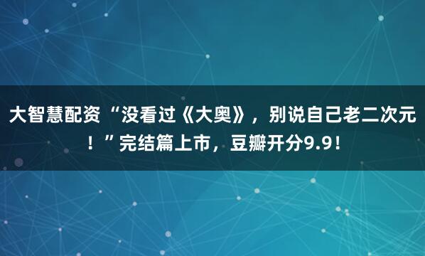 大智慧配资 “没看过《大奥》，别说自己老二次元！”完结篇上市，豆瓣开分9.9！