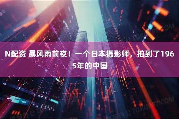 N配资 暴风雨前夜！一个日本摄影师，拍到了1965年的中国