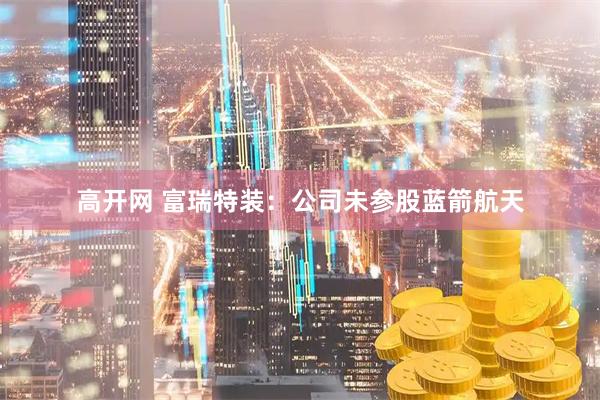 高开网 富瑞特装：公司未参股蓝箭航天