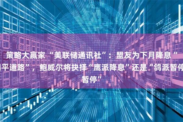 策略大赢家 “美联储通讯社”：盟友为下月降息“铺平道路”，鲍威尔将抉择“鹰派降息”还是“鸽派暂停”