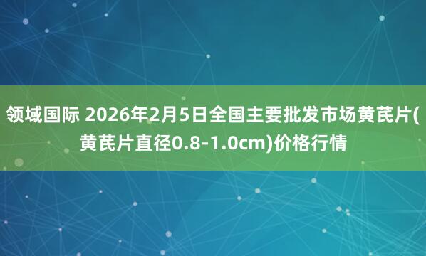 领域国际 2026年2月5日全国主要批发市场黄芪片(黄芪片直径0.8-1.0cm)价格行情