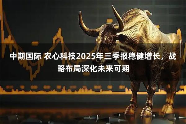 中期国际 农心科技2025年三季报稳健增长，战略布局深化未来可期