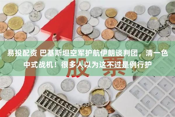 易投配资 巴基斯坦空军护航伊朗谈判团，清一色中式战机！很多人以为这不过是例行护