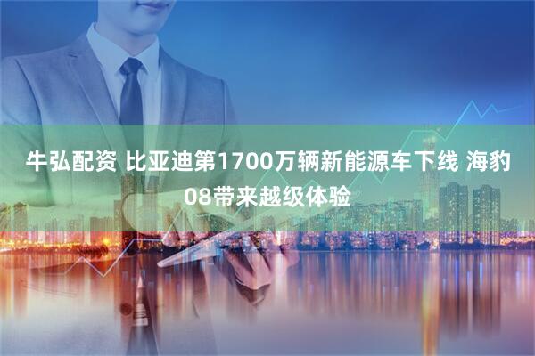 牛弘配资 比亚迪第1700万辆新能源车下线 海豹08带来越级体验