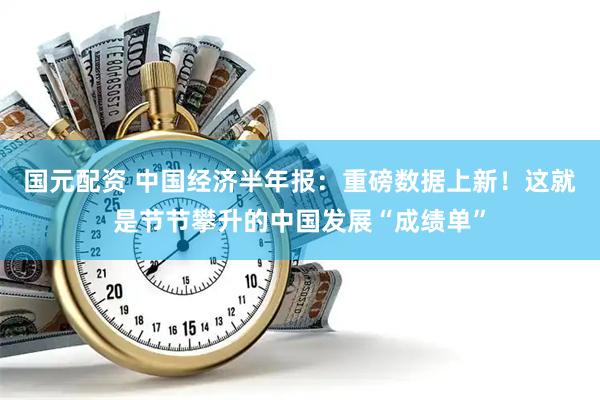 国元配资 中国经济半年报：重磅数据上新！这就是节节攀升的中国发展“成绩单”