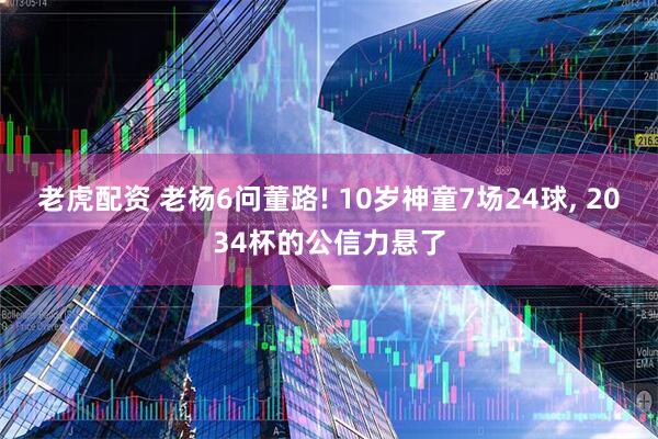 老虎配资 老杨6问董路! 10岁神童7场24球, 2034杯的公信力悬了