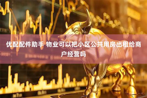 优配配件助手 物业可以把小区公共用房出租给商户经营吗