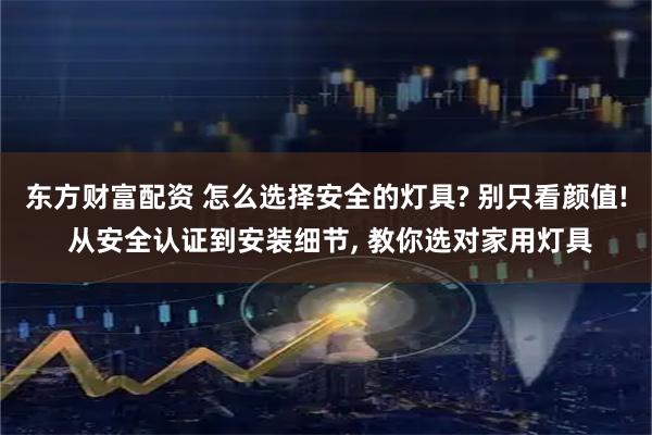 东方财富配资 怎么选择安全的灯具? 别只看颜值! 从安全认证到安装细节, 教你选对家用灯具