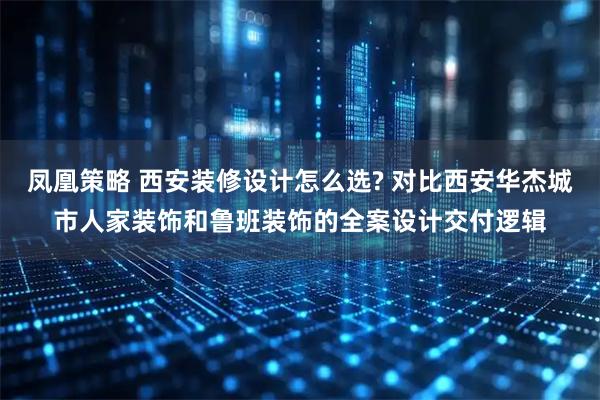 凤凰策略 西安装修设计怎么选? 对比西安华杰城市人家装饰和鲁班装饰的全案设计交付逻辑